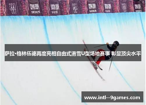 萨拉·格林伍德再度亮相自由式滑雪U型场地赛事 彰显顶尖水平