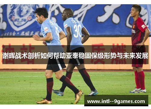 谢晖战术剖析如何帮助亚泰稳固保级形势与未来发展 谢晖战术剖析如何帮助亚泰稳固保级形势与未来发展