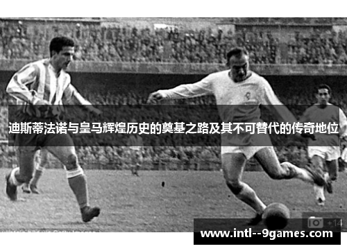迪斯蒂法诺与皇马辉煌历史的奠基之路及其不可替代的传奇地位