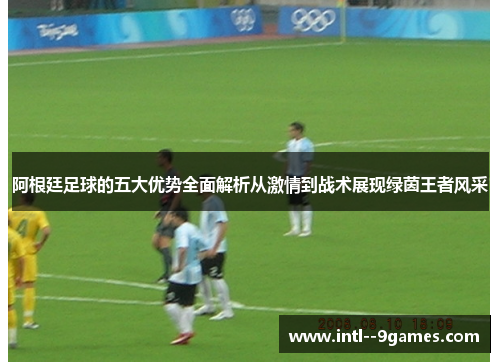 阿根廷足球的五大优势全面解析从激情到战术展现绿茵王者风采 阿根廷足球的五大优势全面解析从激情到战术展现绿茵王者风采