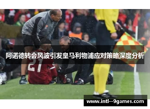 阿诺德转会风波引发皇马利物浦应对策略深度分析 阿诺德转会风波引发皇马利物浦应对策略深度分析