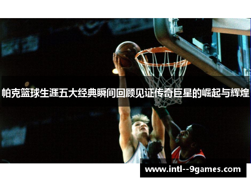 帕克篮球生涯五大经典瞬间回顾见证传奇巨星的崛起与辉煌