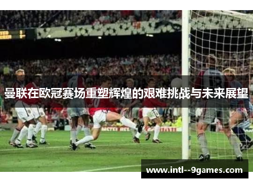曼联在欧冠赛场重塑辉煌的艰难挑战与未来展望