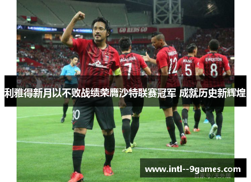 利雅得新月以不败战绩荣膺沙特联赛冠军 成就历史新辉煌 利雅得新月以不败战绩荣膺沙特联赛冠军 成就历史新辉煌