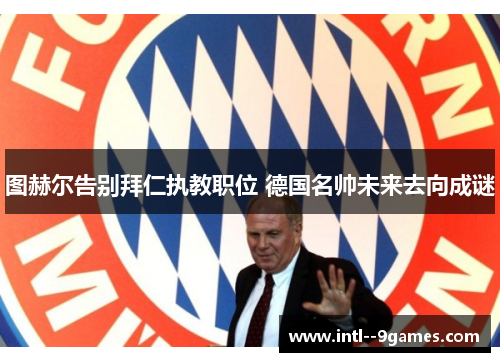 图赫尔告别拜仁执教职位 德国名帅未来去向成谜 图赫尔告别拜仁执教职位 德国名帅未来去向成谜