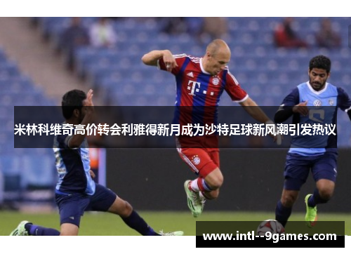 米林科维奇高价转会利雅得新月成为沙特足球新风潮引发热议 米林科维奇高价转会利雅得新月成为沙特足球新风潮引发热议