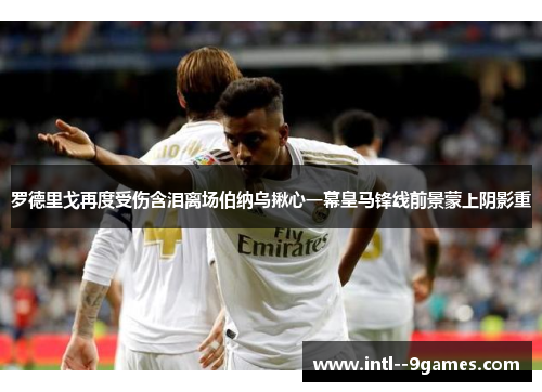 罗德里戈再度受伤含泪离场伯纳乌揪心一幕皇马锋线前景蒙上阴影重 罗德里戈再度受伤含泪离场伯纳乌揪心一幕皇马锋线前景蒙上阴影重